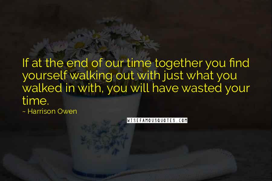 Harrison Owen quotes: If at the end of our time together you find yourself walking out with just what you walked in with, you will have wasted your time.