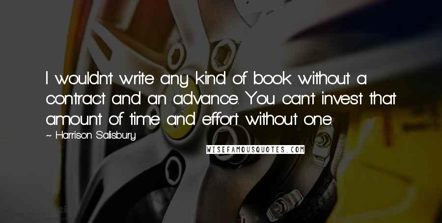 Harrison Salisbury quotes: I wouldn't write any kind of book without a contract and an advance. You can't invest that amount of time and effort without one. Harrison Salisbury quotes: I wouldn't write any kind of book without a contract and an advance. You can't invest that amount of time and effort without one.