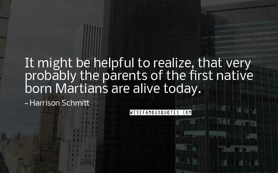 Harrison Schmitt quotes: It might be helpful to realize, that very probably the parents of the first native born Martians are alive today.