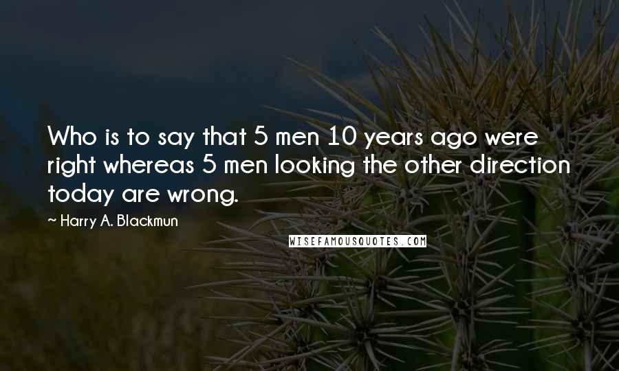 Harry A. Blackmun quotes: Who is to say that 5 men 10 years ago were right whereas 5 men looking the other direction today are wrong.