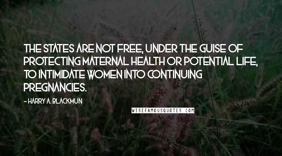 Harry A. Blackmun quotes: The states are not free, under the guise of protecting maternal health or potential life, to intimidate women into continuing pregnancies.