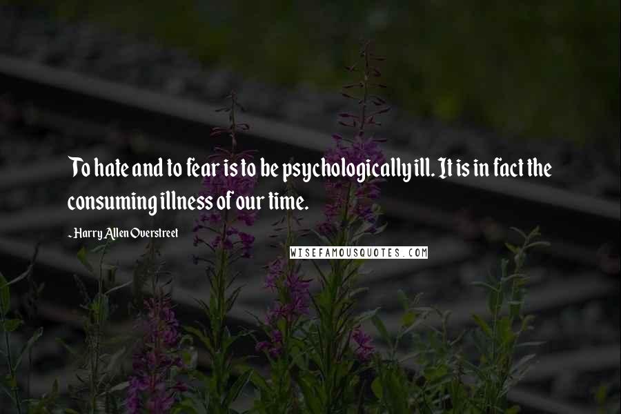 Harry Allen Overstreet quotes: To hate and to fear is to be psychologically ill. It is in fact the consuming illness of our time. Harry Allen Overstreet quotes: To hate and to fear is to be psychologically ill. It is in fact the consuming illness of our time.