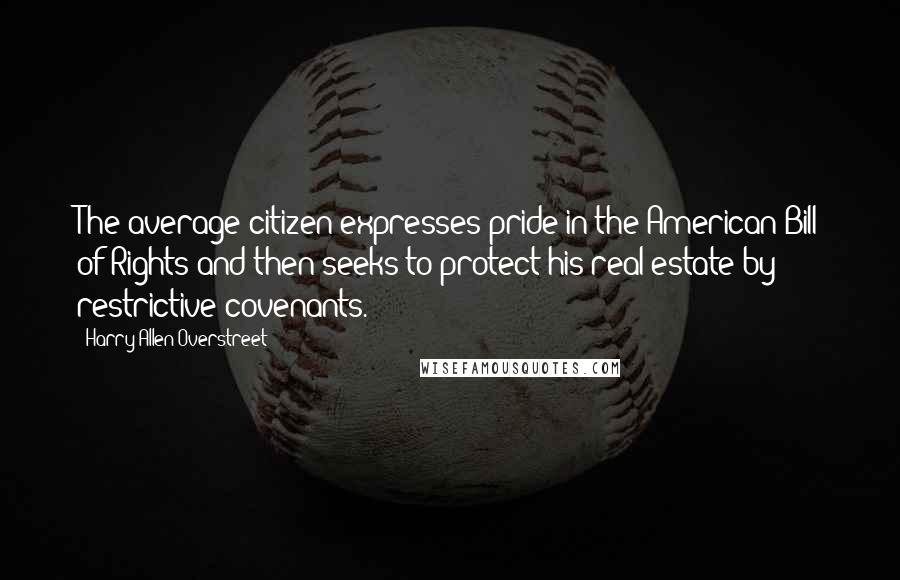 Harry Allen Overstreet quotes: The average citizen expresses pride in the American Bill of Rights and then seeks to protect his real estate by restrictive covenants.