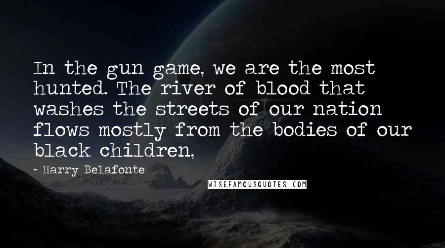 Harry Belafonte quotes: In the gun game, we are the most hunted. The river of blood that washes the streets of our nation flows mostly from the bodies of our black children, Harry Belafonte quotes: In the gun game, we are the most hunted. The river of blood that washes the streets of our nation flows mostly from the bodies of our black children,