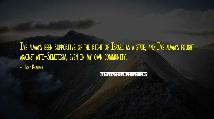 Harry Belafonte quotes: I've always been supportive of the right of Israel as a state, and I've always fought against anti-Semitism, even in my own community. Harry Belafonte quotes: I've always been supportive of the right of Israel as a state, and I've always fought against anti-Semitism, even in my own community.