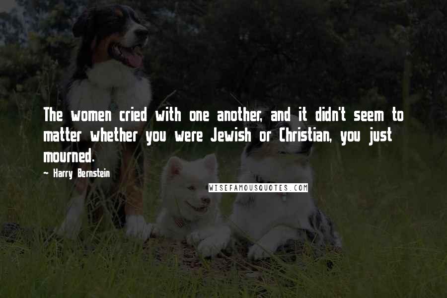 Harry Bernstein quotes: The women cried with one another, and it didn't seem to matter whether you were Jewish or Christian, you just mourned.