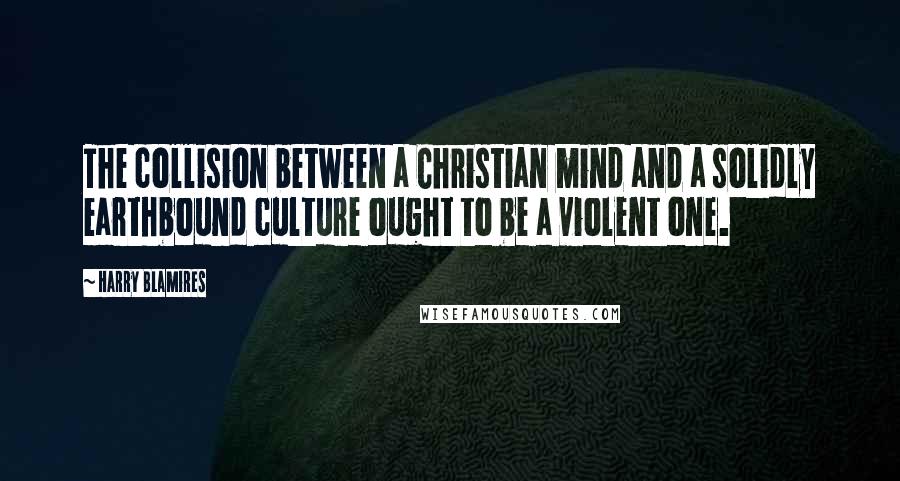 Harry Blamires quotes: The collision between a Christian mind and a solidly earthbound culture ought to be a violent one.