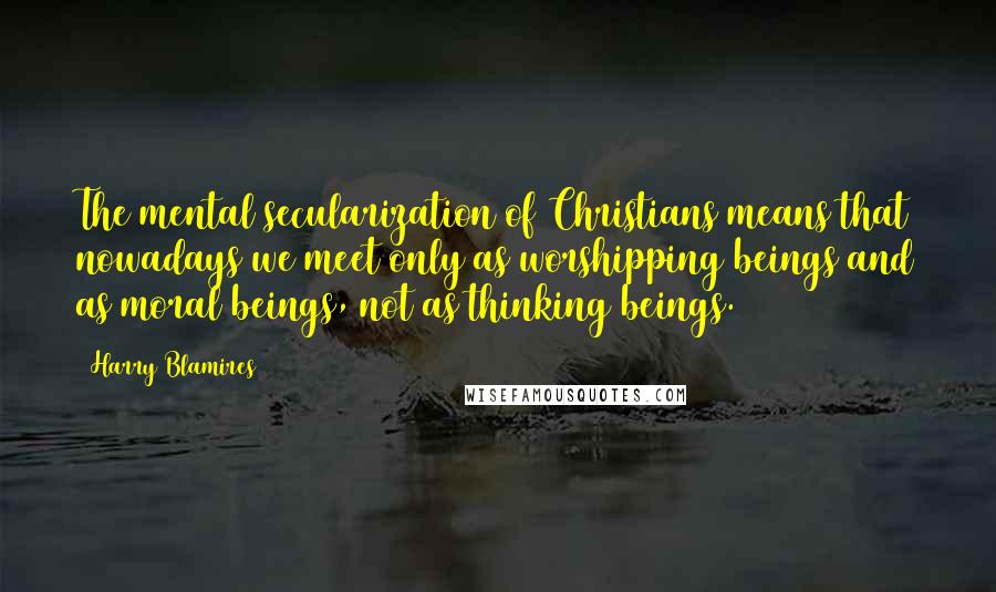 Harry Blamires quotes: The mental secularization of Christians means that nowadays we meet only as worshipping beings and as moral beings, not as thinking beings. Harry Blamires quotes: The mental secularization of Christians means that nowadays we meet only as worshipping beings and as moral beings, not as thinking beings.