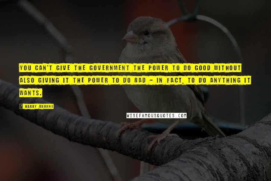 Harry Browne quotes: You can't give the government the power to do good without also giving it the power to do bad - in fact, to do anything it wants. Harry Browne quotes: You can't give the government the power to do good without also giving it the power to do bad - in fact, to do anything it wants.