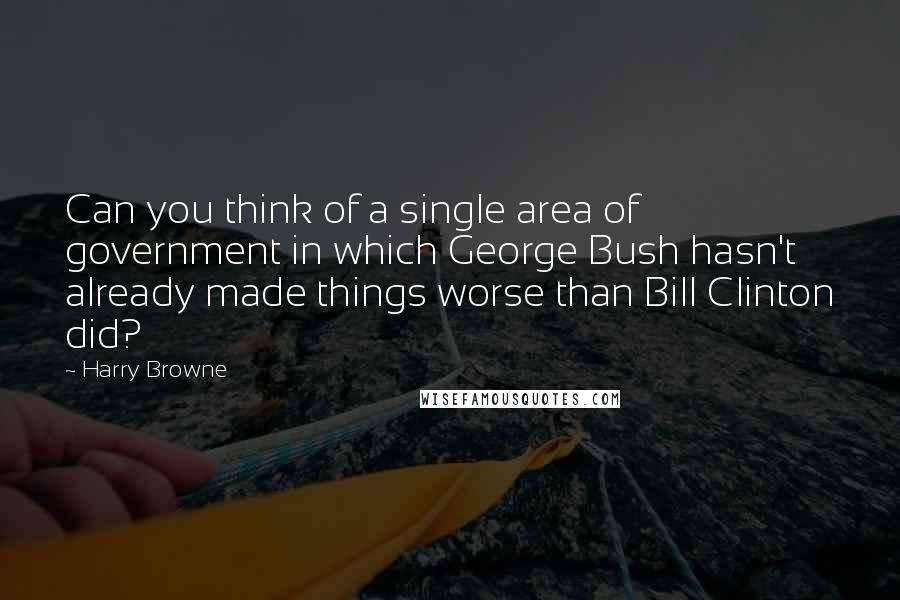 Harry Browne quotes: Can you think of a single area of government in which George Bush hasn't already made things worse than Bill Clinton did? Harry Browne quotes: Can you think of a single area of government in which George Bush hasn't already made things worse than Bill Clinton did?