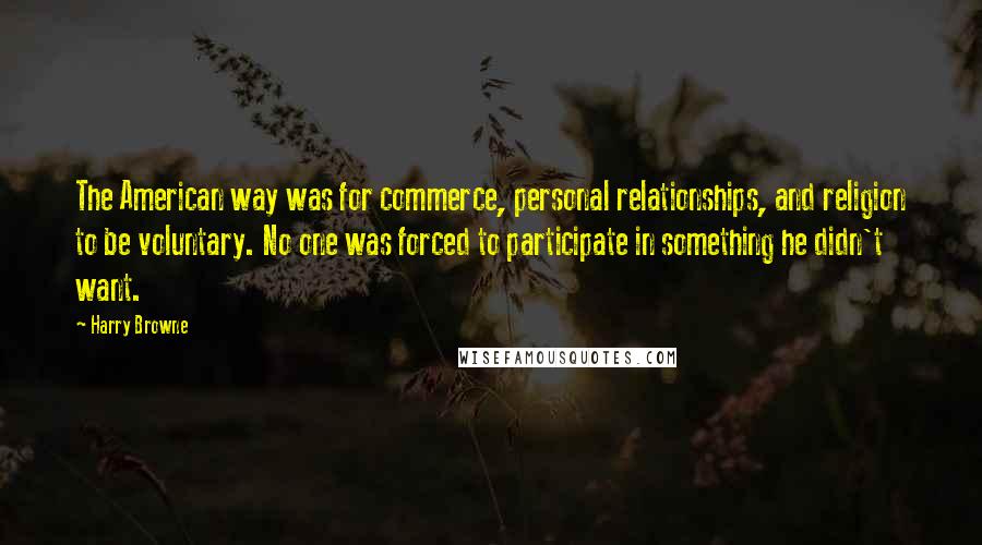 Harry Browne quotes: The American way was for commerce, personal relationships, and religion to be voluntary. No one was forced to participate in something he didn't want. Harry Browne quotes: The American way was for commerce, personal relationships, and religion to be voluntary. No one was forced to participate in something he didn't want.