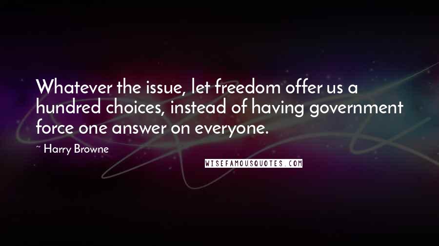 Harry Browne quotes: Whatever the issue, let freedom offer us a hundred choices, instead of having government force one answer on everyone. Harry Browne quotes: Whatever the issue, let freedom offer us a hundred choices, instead of having government force one answer on everyone.