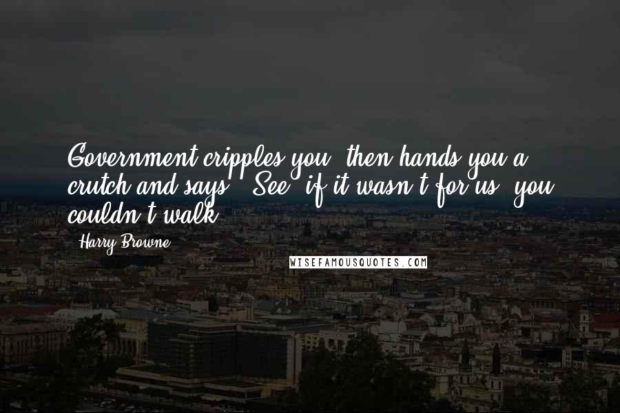 Harry Browne quotes: Government cripples you, then hands you a crutch and says, 'See, if it wasn't for us, you couldn't walk.' Harry Browne quotes: Government cripples you, then hands you a crutch and says, 'See, if it wasn't for us, you couldn't walk.'