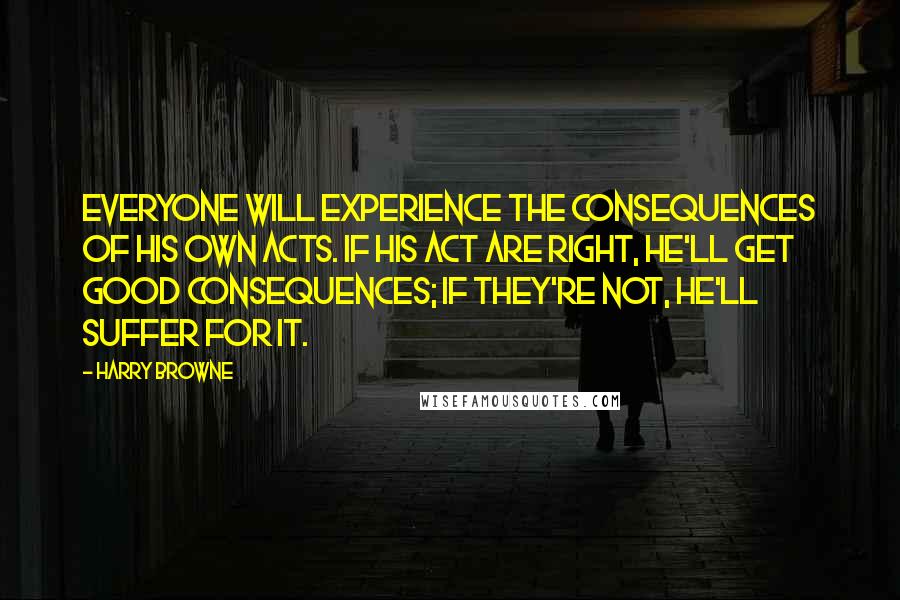 Harry Browne quotes: Everyone will experience the consequences of his own acts. If his act are right, he'll get good consequences; if they're not, he'll suffer for it. Harry Browne quotes: Everyone will experience the consequences of his own acts. If his act are right, he'll get good consequences; if they're not, he'll suffer for it.
