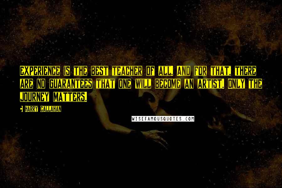 Harry Callahan quotes: Experience is the best teacher of all. And for that, there are no guarantees that one will become an artist. Only the journey matters. Harry Callahan quotes: Experience is the best teacher of all. And for that, there are no guarantees that one will become an artist. Only the journey matters.