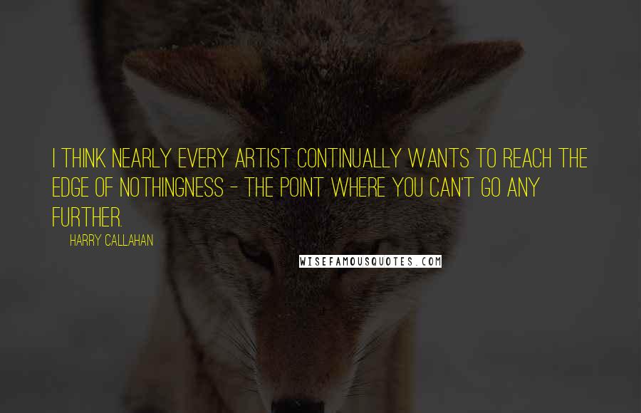 Harry Callahan quotes: I think nearly every artist continually wants to reach the edge of nothingness - the point where you can't go any further. Harry Callahan quotes: I think nearly every artist continually wants to reach the edge of nothingness - the point where you can't go any further.