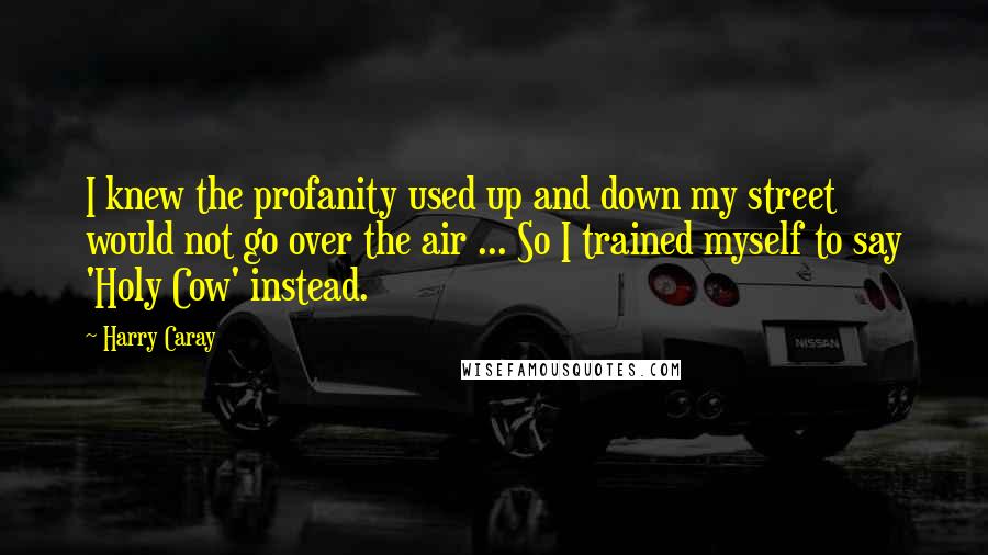 Harry Caray quotes: I knew the profanity used up and down my street would not go over the air ... So I trained myself to say 'Holy Cow' instead.