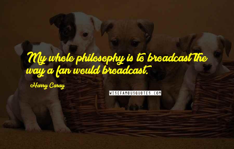 Harry Caray quotes: My whole philosophy is to broadcast the way a fan would broadcast.