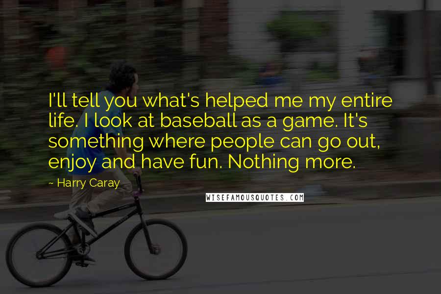 Harry Caray quotes: I'll tell you what's helped me my entire life. I look at baseball as a game. It's something where people can go out, enjoy and have fun. Nothing more. Harry Caray quotes: I'll tell you what's helped me my entire life. I look at baseball as a game. It's something where people can go out, enjoy and have fun. Nothing more.