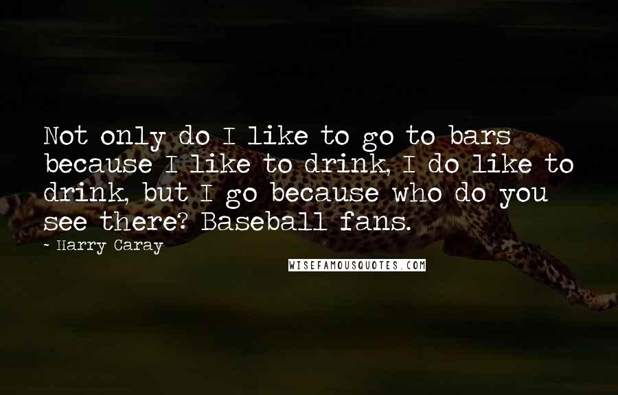 Harry Caray quotes: Not only do I like to go to bars because I like to drink, I do like to drink, but I go because who do you see there? Baseball fans.