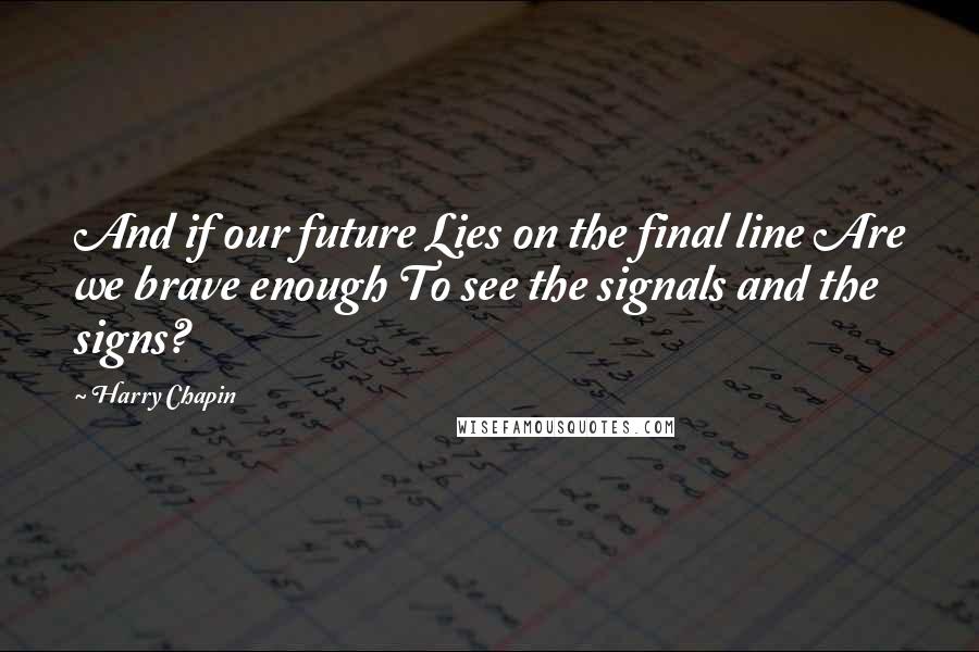 Harry Chapin quotes: And if our future Lies on the final line Are we brave enough To see the signals and the signs?