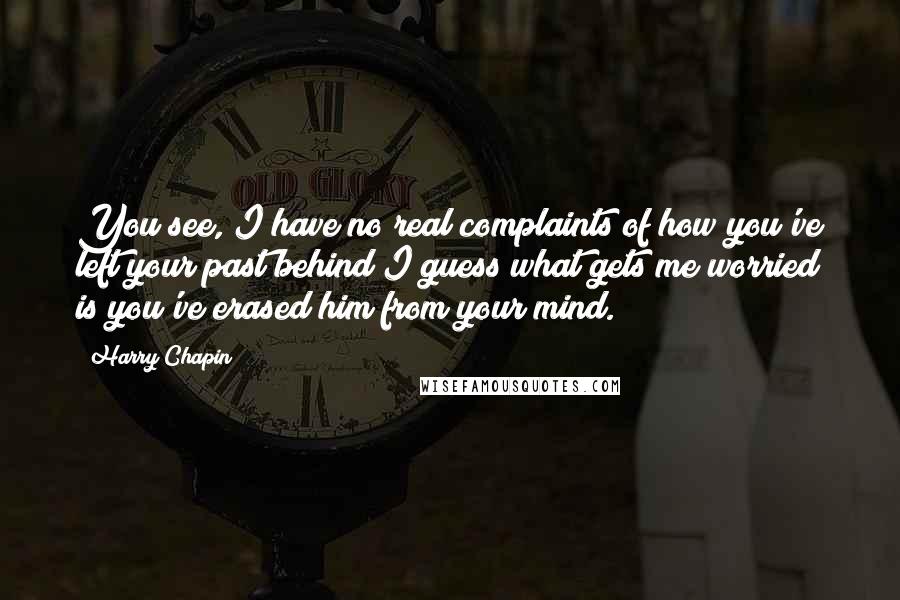 Harry Chapin quotes: You see, I have no real complaints of how you've left your past behind I guess what gets me worried is you've erased him from your mind. Harry Chapin quotes: You see, I have no real complaints of how you've left your past behind I guess what gets me worried is you've erased him from your mind.