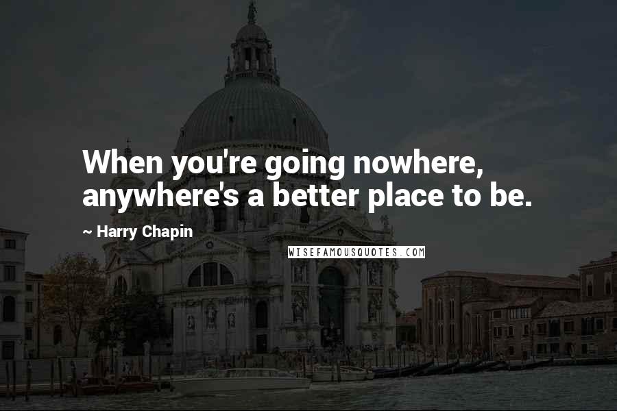 Harry Chapin quotes: When you're going nowhere, anywhere's a better place to be.