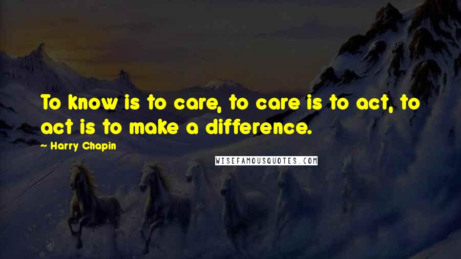Harry Chapin quotes: To know is to care, to care is to act, to act is to make a difference.