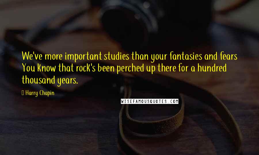 Harry Chapin quotes: We've more important studies than your fantasies and fears You know that rock's been perched up there for a hundred thousand years.