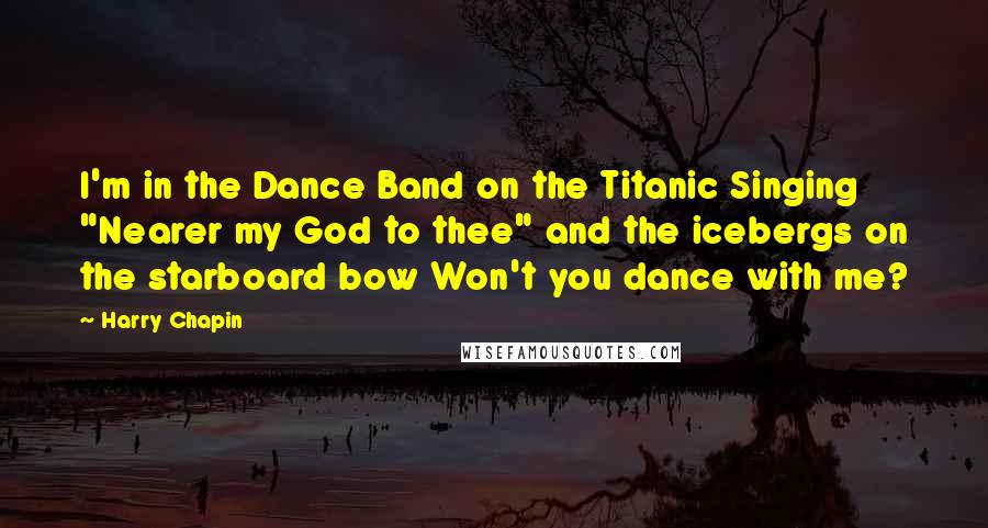 Harry Chapin quotes: I'm in the Dance Band on the Titanic Singing "Nearer my God to thee" and the icebergs on the starboard bow Won't you dance with me?