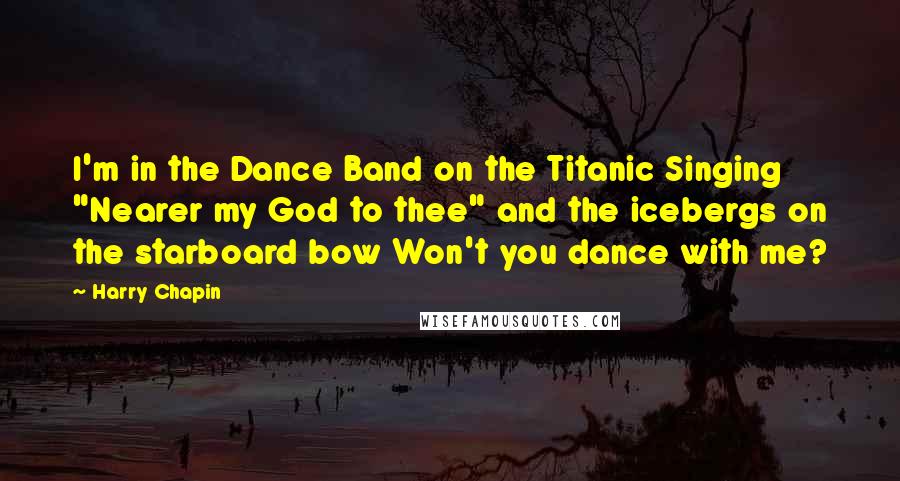 Harry Chapin quotes: I'm in the Dance Band on the Titanic Singing "Nearer my God to thee" and the icebergs on the starboard bow Won't you dance with me? Harry Chapin quotes: I'm in the Dance Band on the Titanic Singing "Nearer my God to thee" and the icebergs on the starboard bow Won't you dance with me?