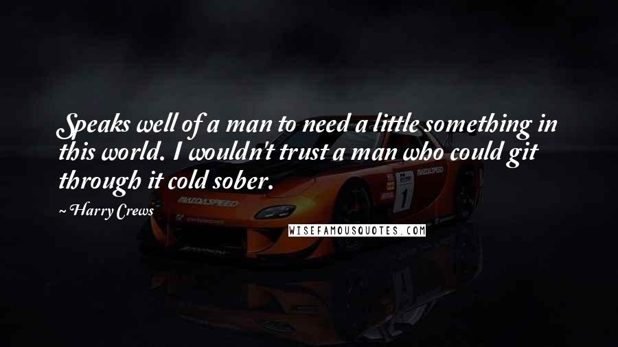 Harry Crews quotes: Speaks well of a man to need a little something in this world. I wouldn't trust a man who could git through it cold sober.