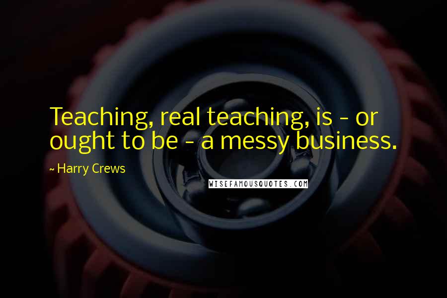 Harry Crews quotes: Teaching, real teaching, is - or ought to be - a messy business.