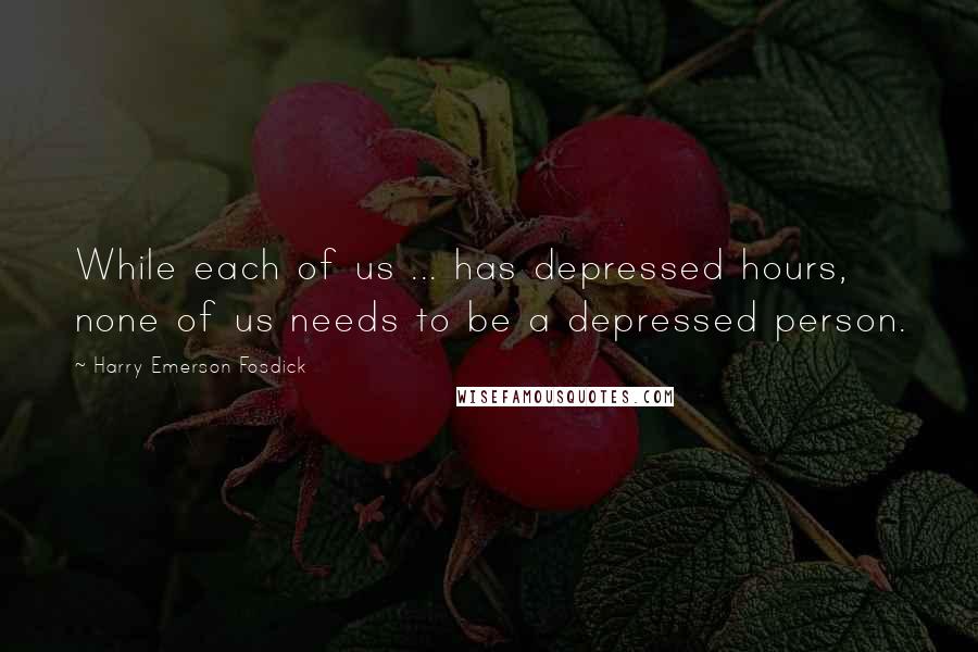 Harry Emerson Fosdick quotes: While each of us ... has depressed hours, none of us needs to be a depressed person.