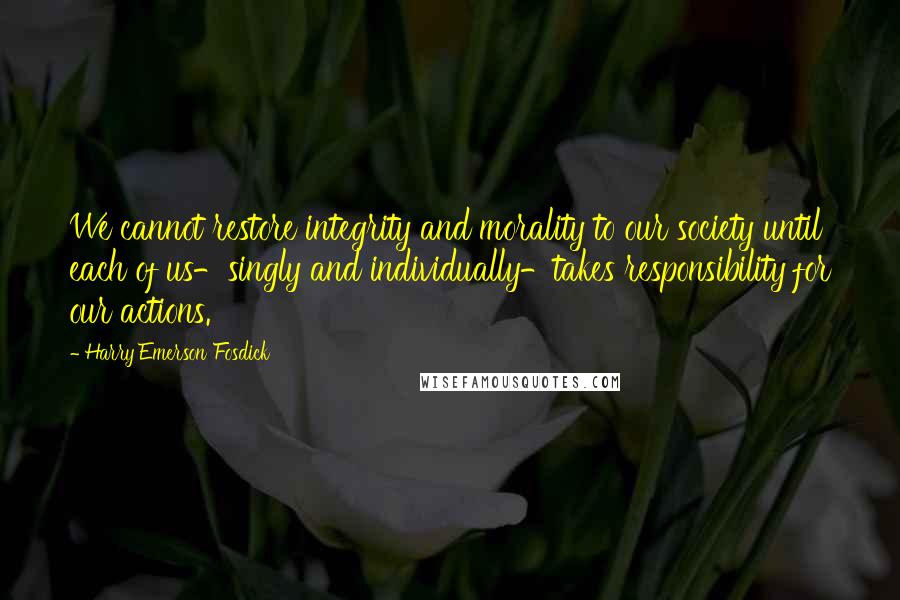 Harry Emerson Fosdick quotes: We cannot restore integrity and morality to our society until each of us-singly and individually-takes responsibility for our actions.