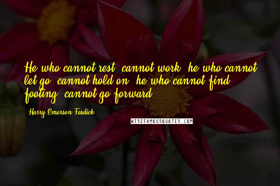 Harry Emerson Fosdick quotes: He who cannot rest, cannot work; he who cannot let go, cannot hold on; he who cannot find footing, cannot go forward.