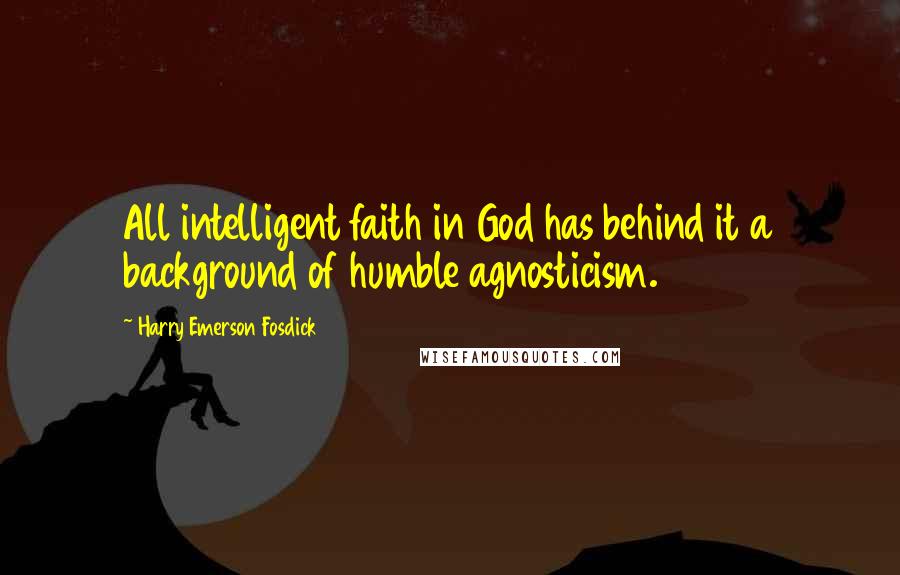 Harry Emerson Fosdick quotes: All intelligent faith in God has behind it a background of humble agnosticism.