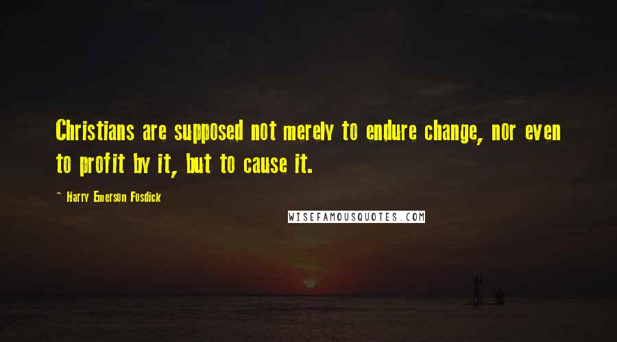 Harry Emerson Fosdick quotes: Christians are supposed not merely to endure change, nor even to profit by it, but to cause it.