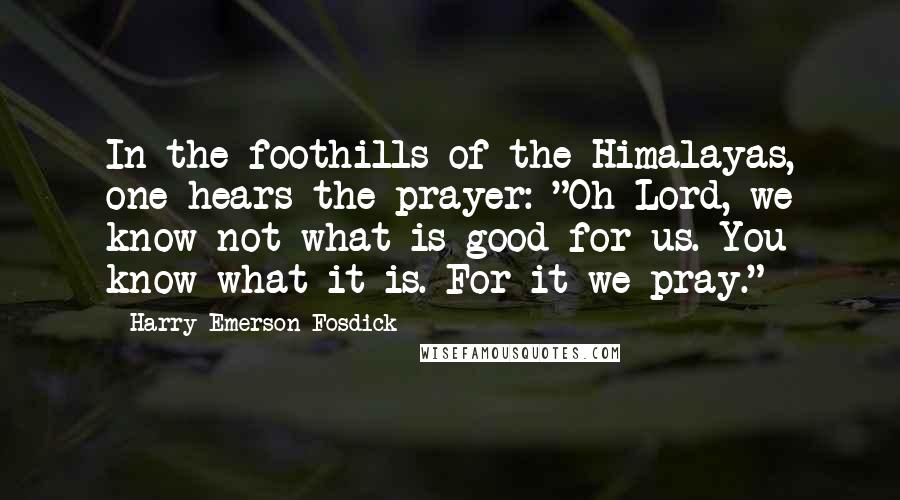 Harry Emerson Fosdick quotes: In the foothills of the Himalayas, one hears the prayer: "Oh Lord, we know not what is good for us. You know what it is. For it we pray."