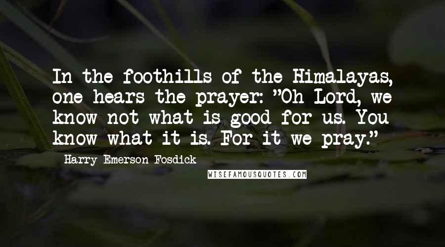 Harry Emerson Fosdick quotes: In the foothills of the Himalayas, one hears the prayer: "Oh Lord, we know not what is good for us. You know what it is. For it we pray." Harry Emerson Fosdick quotes: In the foothills of the Himalayas, one hears the prayer: "Oh Lord, we know not what is good for us. You know what it is. For it we pray."