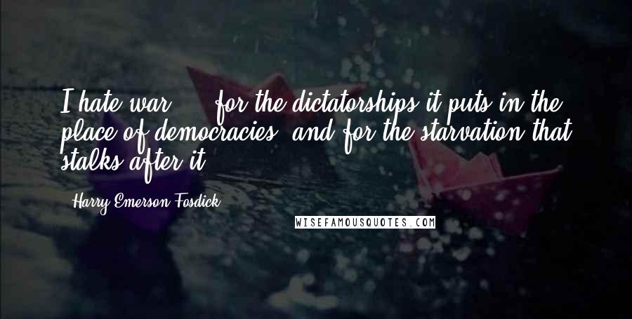 Harry Emerson Fosdick quotes: I hate war ... for the dictatorships it puts in the place of democracies, and for the starvation that stalks after it. Harry Emerson Fosdick quotes: I hate war ... for the dictatorships it puts in the place of democracies, and for the starvation that stalks after it.