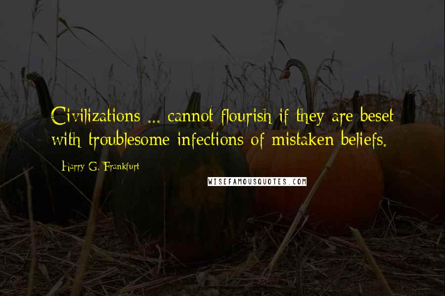 Harry G. Frankfurt quotes: Civilizations ... cannot flourish if they are beset with troublesome infections of mistaken beliefs.