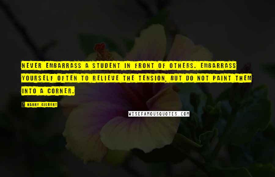 Harry Gilbert quotes: Never embarrass a student in front of others. Embarrass yourself often to relieve the tension, but do not paint them into a corner.