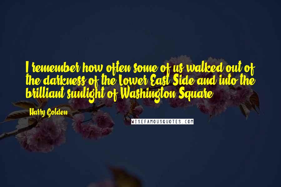 Harry Golden quotes: I remember how often some of us walked out of the darkness of the Lower East Side and into the brilliant sunlight of Washington Square. Harry Golden quotes: I remember how often some of us walked out of the darkness of the Lower East Side and into the brilliant sunlight of Washington Square.