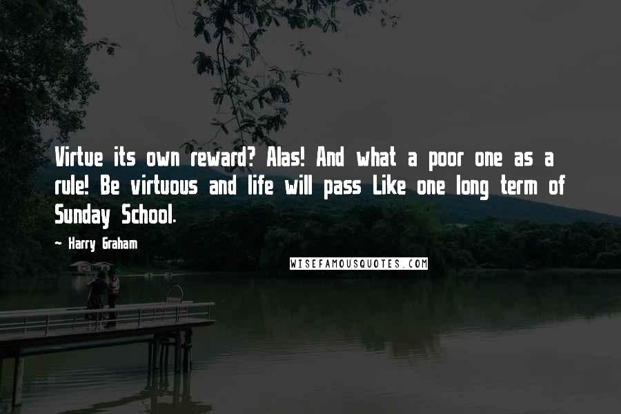 Harry Graham quotes: Virtue its own reward? Alas! And what a poor one as a rule! Be virtuous and life will pass Like one long term of Sunday School. Harry Graham quotes: Virtue its own reward? Alas! And what a poor one as a rule! Be virtuous and life will pass Like one long term of Sunday School.