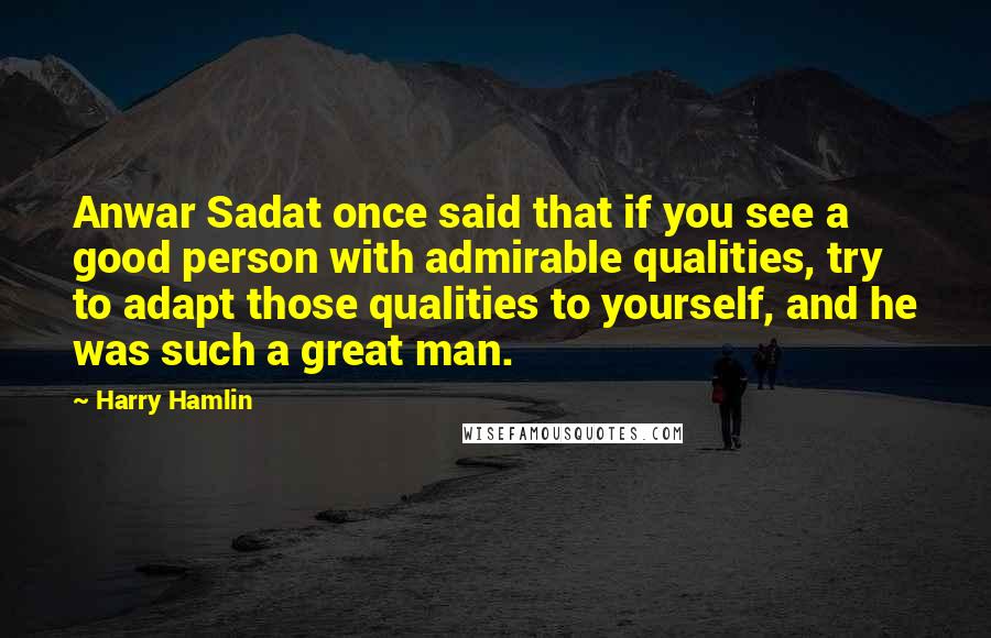 Harry Hamlin quotes: Anwar Sadat once said that if you see a good person with admirable qualities, try to adapt those qualities to yourself, and he was such a great man.