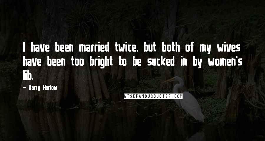 Harry Harlow quotes: I have been married twice, but both of my wives have been too bright to be sucked in by women's lib.