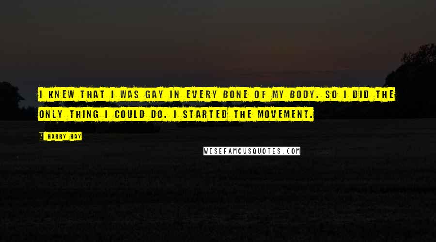 Harry Hay quotes: I knew that I was gay in every bone of my body. So I did the only thing I could do. I started the movement.