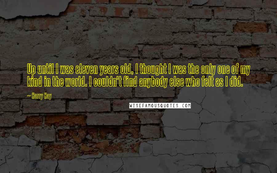 Harry Hay quotes: Up until I was eleven years old, I thought I was the only one of my kind in the world. I couldn't find anybody else who felt as I did.