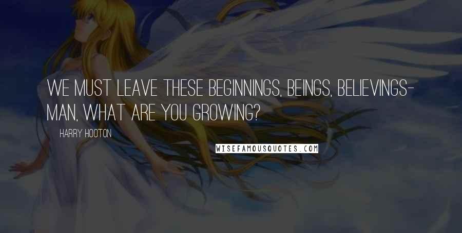 Harry Hooton quotes: We must leave these beginnings, beings, believings- man, what are you growing?